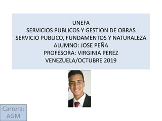 UNEFA
SERVICIOS PUBLICOS Y GESTION DE OBRAS
SERVICIO PUBLICO, FUNDAMENTOS Y NATURALEZA
ALUMNO: JOSE PEÑA
PROFESORA: VIRGINIA PEREZ
VENEZUELA/OCTUBRE 2019
Carrera:
AGM
 