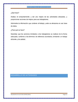 REPORTE FINAL DE SERVICIO SOCIAL
INGENIERIA EN GESTIÓN EMPRESARIAL Página 6
¿Qué hace?
Analiza el comportamiento y dar una mejora de las actividades atrasadas, y
proporcionar acciones de mejora para sus trabajadores.
Administra la información que contiene el trabajo y este se almacena en una base
de datos.
¿Para qué se hace?
Garantiza que los servicios brindados a los trabajadores se realicen de la forma
adecuada, conforme a los términos de referencia acordados, brindando un trabajo
eficiente y de calidad.
DESARROLLO DE ACTIVIDADES
 