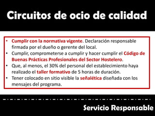 Circuitos de ocio de calidad
• Cumplir con la normativa vigente. Declaración responsable
firmada por el dueño o gerente del local.
• Cumplir, comprometerse a cumplir y hacer cumplir el Código de
Buenas Prácticas Profesionales del Sector Hostelero.
• Que, al menos, el 30% del personal del establecimiento haya
realizado el taller formativo de 5 horas de duración.
• Tener colocado en sitio visible la señalética diseñada con los
mensajes del programa.
Servicio Responsable
 