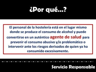 El personal de la hostelería está en el lugar mismo
donde se produce el consumo de alcohol y puede
convertirse en un auténtico agente de salud para
prevenir el consumo abusivo y/o problemático o
intervenir ante los riesgos derivados de quien ya ha
consumido excesivamente.
¿Por qué…?
Servicio Responsable
 