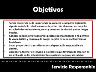 • Tomar conciencia de la importancia de conocer y cumplir la legislación
vigente en todo lo relacionado con la protección al menor: acceso a los
establecimientos hosteleros, venta y consumo de alcohol y otras drogas
ilegales.
• Conocer la normativa y aplicar los protocolos encaminados a no permitir
la venta, tráfico y consumo de drogas ilegales en sus establecimientos
hosteleros.
• Saber proporcionar a sus clientes una dispensación responsable de
alcohol.
• Aprender a facilitar un servicio a los clientes que favorezca la creación de
un ambiente en los establecimientos saludable, seguro y de calidad.
Objetivos
Servicio Responsable
 