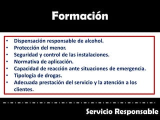 Formación
• Dispensación responsable de alcohol.
• Protección del menor.
• Seguridad y control de las instalaciones.
• Normativa de aplicación.
• Capacidad de reacción ante situaciones de emergencia.
• Tipología de drogas.
• Adecuada prestación del servicio y la atención a los
clientes.
Servicio Responsable
 