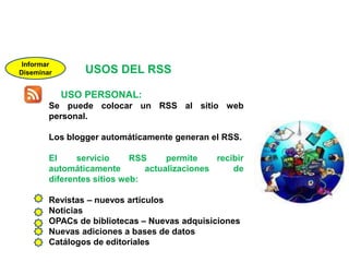 InformarDiseminarUSOS DEL RSSUSO PERSONAL:Se puede colocar un RSS al sitio web personal.Los blogger automáticamente generan el RSS.El servicio RSS permite recibir automáticamente actualizaciones de diferentes sitios web:Revistas – nuevos artículosNoticiasOPACs de bibliotecas – Nuevas adquisicionesNuevas adiciones a bases de datosCatálogos de editoriales