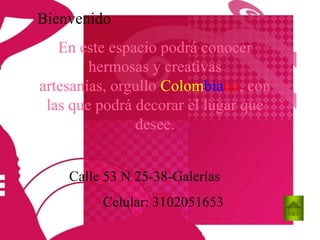 Bienvenido
   En este espacio podrá conocer
        hermosas y creativas
artesanías, orgullo Colombiano, con
 las que podrá decorar el lugar que
               desee.


    Calle 53 N 25-38-Galerías
         Celular: 3102051653
 