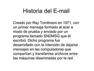Historia del E-mail Creado por Ray Tomlinson en 1971, con un primer mensaje formado al azar a modo de prueba y enviado por un programa llamado SNDMSG que él escribió. Dicho programa fue desarrollado con la intención de dejarse mensajes en las computadoras que compartían y transferirse archivos entre las máquinas diseminadas por la red. 