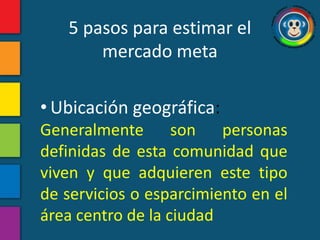 5 pasos para estimar el
       mercado meta

• Ubicación geográfica:
Generalmente son personas
definidas de esta comunidad que
viven y que adquieren este tipo
de servicios o esparcimiento en el
área centro de la ciudad
 