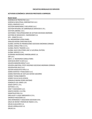 ENCUESTAS MENSUALES DE SERVICIOS
ACTIVIDAD ECONÓMICA: SERVICIOS PRESTADOS A EMPRESAS
Razón Social
GERENCIA DE PROYECTOS S.A.C.
GERENCIA INDUSTRIAL CORPORATIVA S.A.C.
GESELL GRAPHICS S.A.C.
GESTION EMPRESARIAL Y RECUPERO S.A.C.
GESTION INTEGRAL DE COBRANZAS & SERVICIOS E.I.R.L.
GESTION LABORAL S.A.C.
GESTIONES Y RECUPERACIONES DE ACTIVOS SOCIEDAD ANONIMA
GESTORA DE NEGOCIOS E. INVERSIONES S.A.
GFK ‐ CONECTA S.A.C.
GIL ARGANDONA LEDDA ISABEL
GIRALDO RIVERA CHRISTIAN FELIPE
GLOBAL CENTRO DE PROMOCIONES SOCIEDAD ANONIMA CERRADA
GLOBAL CONSULTING S.C.R.L.
GLOBAL PACIFIC TRADERS S.A.C.
GLOBAL SALES SOLUTIONS LINE SL SUCURSAL EN PERU
GLOBAL SERVICE E.I.R.L.
GLORIANA INVERSIONES INMOBILIARIAS S.A.
GM S.A.C.
GMI S. A. INGENIEROS CONSULTORES
GOD BLESS RENT A CAR S.A.C.  
GOLDEN AMAZON GROUP S.A.C.
GOLDEN LAND REAL STATE HOLDINGS SOCIEDAD ANONIMA CERRADA
GOLDEN PERU BUS S.A.C.
GOLDER ASSOCIATES PERU S.A.
GOMA EVENTOS Y PUBLICIDAD S.A.C.
GOMEZ RENTERIA DE SVETLIZA HAYDEE SOCORRO
GOMEZ TICONA ROBERTO
GOMEZ VILELA SILVIA JESSICA
GONZALES BAZAN PEDRO ANTONIO
GONZALES LOLI JORGE LUIS
GOOD COPYS E.I.R.L.
GOTHIKA E.I.R.L.
GRAF Y ASOCIADOS S.A.C.
GRAFICS NEON E.I.R.LTDA.
GRANTOUR PERU S.A.
GRELLAUD Y LUQUE ABOGADOS S.C.R.L.
GREMCO PUBLICIDAD S.A.
GRIS HERNANDEZ Y ASOCIADOS SOCIEDAD CIVIL
GRLES DE REPAR Y PERFOR DE POZOS E.I.R.L.
GRUAS ALQUILERES S.A.
GRUAS HIDRAULICAS S.A.
GRUAS S.A.
 