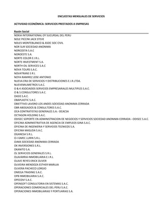 ENCUESTAS MENSUALES DE SERVICIOS
ACTIVIDAD ECONÓMICA: SERVICIOS PRESTADOS A EMPRESAS
Razón Social
NOKIA INTERNATIONAL OY SUCURSAL DEL PERU
NOLE PICCINI JACK STEVE
NOLES MONTEBLANCO & ASOC SOC CIVIL
NOR SUR SOCIEDAD ANONIMA
NORCOSTA S.A.C
NOROESTE S.A.
NORTE COLOR E.I.R.L.
NORTE INVESTMENT S.A.
NORTH OIL SERVICES S.A.C
NOVA TOURS S.A.C.
NOVATRANS S R L
NOYA RAMIREZ JOSE ANTONIO
NUEVA ERA DE SERVICIOS Y DISTRIBUCIONES E.I.R.LTDA. 
NUEVEMILIMETROS S.A.C.
O & K ASOCIADOS SERVICIOS EMPRESARIALES MULTIPLES S.A.C.
O & S CONSULTORES S.A.C.
OASIS S.A.C.
OBAPLASTIC S.A.C.
OBIETTIVO LAVORO LOS ANDES SOCIEDAD ANONIMA CERRADA
OBR ABOGADOS & CONSULTORES S.A.C.
OCA CONTRATISTAS GENERALES S.A.‐ OCACSA
OCTAGON HOLDING S.A.C.
ODISEC SOPORTE EN ADMINISTRACION DE NEGOCIOS Y SERVICIOS SOCIEDAD ANONIMA CERRADA ‐ ODISEC S.A.C.
OFICINA ADMINISTRATIVA DE AGENCIA DE EMPLEOS GINA S.A.C.
OFICINA DE INGENIERIA Y SERVICIOS TECNICOS S.A.
OFICINA MASUDA S.A.C.
OGANESA S.R.L.
O‐I GMEC LURIN S.R.L.
OJMA SOCIEDAD ANONIMA CERRADA
OK INVERSIONES S.R.L.
OKANITO S.A.
OL SERVICIOS GENERALES S.R.L.
OLAVARRIA INMOBILIARIA E.I.R.L
OLAVE REYES ERICK OLIVER
OLIVEIRA MENDOZA ESTHER MARUJA
OLIVERA PACHECO LORGIO
OMEGA TRADING S.A.C.
OPB INMOBILIARIA S.A.C.
OPECOVI S.A.C.
OPENSOFT CONSULTORIA EN SISTEMAS S.A.C.
OPERACIONES COMERCIALES DEL PERU S.A.C.
OPERACIONES INMOBILIARIAS Y PORTUARIAS S.A.
 