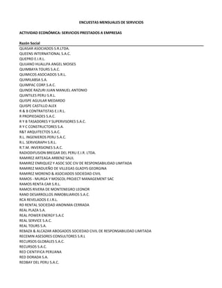 ENCUESTAS MENSUALES DE SERVICIOS
ACTIVIDAD ECONÓMICA: SERVICIOS PRESTADOS A EMPRESAS
Razón Social
QUASAR ASOCIADOS S.R.LTDA.
QUEENS INTERNATIONAL S.A.C.
QUEPRO E.I.R.L.
QUIJANO HUALLPA ANGEL MOISES
QUIMBAYA TOURS S.A.C.
QUIMICOS ASOCIADOS S.R.L.
QUIMILABSA S.A.
QUIMPAC CORP.S.A.C.
QUINDE RAZURI JUAN MANUEL ANTONIO
QUINTILES PERU S.R.L.
QUISPE AGUILAR MEDARDO
QUISPE CASTILLO ALEX
R & B CONTRATISTAS E.I.R.L.
R PROPIEDADES S.A.C.
R Y B TASADORES Y SUPERVISORES S.A.C.
R Y C CONSTRUCTORES S.A.
R&T ARQUITECTOS S.A.C.
R.L. INGENIEROS PERU S.A.C.
R.L. SERVIGRAPH S.R.L.
R.T.M. INVERSIONES S.A.C.
RADIODIFUSION BREGAR DEL PERU E.I.R. LTDA.
RAMIREZ ARTEAGA ARBENZ SAUL
RAMIREZ ENRIQUEZ Y ASOC SOC CIV DE RESPONSABILIDAD LIMITADA
RAMIREZ MADUEÑO DE VILLEGAS GLADYS GEORGINA
RAMIREZ MORENO & ASOCIADOS SOCIEDAD CIVIL
RAMOS ‐ MURGA Y MOSCOL PROJECT MANAGEMENT SAC
RAMOS RENTA CAR S.R.L.
RAMOS RIVERA DE MONTENEGRO LEONOR
RAND DESARROLLOS INMOBILIARIOS S.A.C.
RCA REVELADOS E.I.R.L.
RD RENTAL SOCIEDAD ANONIMA CERRADA
REAL PLAZA S.A.
REAL POWER ENERGY S.A.C
REAL SERVICE S.A.C.
REAL TOURS S.A.
REBAZA & ALCAZAR ABOGADOS SOCIEDAD CIVIL DE RESPONSABILIDAD LIMITADA
RECEMIN ASESORES CONSULTORES S.R.L
RECURSOS GLOBALES S.A.C.
RECURSOS S.A.C. 
RED CIENTIFICA PERUANA
RED DORADA S.A.
REDBAY DEL PERU S.A.C.
 