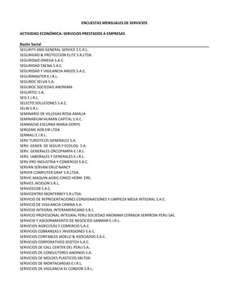 ENCUESTAS MENSUALES DE SERVICIOS
ACTIVIDAD ECONÓMICA: SERVICIOS PRESTADOS A EMPRESAS
Razón Social
SECURITY AND GENERAL SERVICE S.C.R.L.
SEGURIDAD & PROTECCION ELITE S.R.LTDA.
SEGURIDAD OMEGA S.A.C.
SEGURIDAD TACNA S.A.C.
SEGURIDAD Y VIGILANCIA ARGOS S.A.C.
SEGURIMASTER E.I.R.L.
SEGUROC SELVA S.A.
SEGUROC SOCIEDAD ANONIMA
SEGURTEC S.A.
SEIS E.I.R.L.
SELECTO SOLUCIONES S.A.C.
SELIN S.R.L.
SEMINARIO DE VILLEGAS ROSA AMALIA
SEMINARIUM HUMAN CAPITAL S.A.C.
SENMACHE ESCURRA MARIA DORYS
SERGEME ADR EIR LTDA
SERMALI E.I.R.L.
SERV TURISTICOS GENERALES S.A.
SERV. GENER. DE SEGUR.Y ECOLOG. S.A.
SERV. GENERALES ORCOPAMPA E.I.R.L.
SERV. LABORALES Y GENERALES E.I.R.L.
SERV.PRO INDUSTRIA Y COMERCIO S.A.C.
SERVAN SERVAN CRUZ NANCY
SERVER COMPUTER GRAF S.R.LTDA.
SERVIC.MAQUIN.AGRIC.CINCO HERM. EIRL
SERVICE JACKSON S.R.L.
SERVICECOB S.A.C.
SERVICENTRO MONTERREY S.R.LTDA.
SERVICIO DE REPRESENTACIONES CONSIGNACIONES Y LIMPIEZA MEGA INTEGRAL S.A.C.
SERVICIO DE VIGILANCIA CANINA S.A. 
SERVICIO INTEGRAL INTERAMERICANO S.R.L.
SERVICIO PROFESIONAL INTEGRAL PERU SOCIEDAD ANONIMA CERRADA SERPROIN PERU SAC
SERVICIO Y ASESORAMIENTO DE NEGOCIOS SANMAR E.I.R.L. 
SERVICIOS AGRICOLAS Y COMERCIO S.A.C.
SERVICIOS COBRANZAS E INVERSIONES S.A.C.
SERVICIOS CONTABLES JADELO & ASOCIADOS S.A.C.
SERVICIOS CORPORATIVOS SCOTCH S.A.C.
SERVICIOS DE CALL CENTER DEL PERU S.A.
SERVICIOS DE CONSULTORES ANDINOS S.A.
SERVICIOS DE MOLDES PLASTICOS SRLTDA.
SERVICIOS DE MONTACARGAS E.I.R.L.
SERVICIOS DE VIGILANCIA EL CONDOR S.R.L. 
 