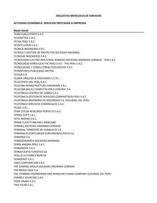 ENCUESTAS MENSUALES DE SERVICIOS
ACTIVIDAD ECONÓMICA: SERVICIOS PRESTADOS A EMPRESAS
Razón Social
TEAM PUBLICITARIO S.A.C.
TECHNETSOL S.A.C. 
TECNA PERU S.A.C.
TECNI FLUIDOS S.A.C.
TECNICA INGENIEROS S.R.L.
TECNICA Y GESTION DE PROYECTOS SOCIEDAD ANONIMA
TECNIGAS INGENIEROS S.A.C.
TECNOLOGIA ELECTRO INDUSTRIAL ROMERO SOCIEDAD ANONIMA CERRADA ‐ TEIR S.A.C.
TECNOLOGIA HIDRAULICA THC PERU S.A.C ‐ THC PERU S.A.C.
TECNOLOGIAS Y CONSULTORIAS ECOLOGICAS S.A.C.
TECNOPUNTA PUBLICIDAD SRLTDA.
TECSUR S.A.
TEJADA URQUIZO & ASOCIADOS S.C.R.L.
TELEATENTO DEL PERU S.A.C.
TELECOM INFRASTRUCTURE HARDWARE S.R.L.
TELECOMUNICAC.COMPUTACION Y CONTROL S.A.
TELEFONICA CENTROS DE COBRO S.A.C.
TELEFONICA GESTION DE SERVICIOS COMPARTIDOS PERU S.A.C.
TELEFONICA INGENIERIA DE SEGURIDAD S.A. SUCURSAL DEL PERU
TELEFONICA SERVICIOS COMERCIALES S.A.C.
TELSEC S.R.L.
TEMA COLOR REVELADO PERFECTO S.A.C.
TENNIS CUP E.I.R.L.
TEPSI ANDINA S.A.C.
TERAN CUYATTI MICHAEL ROWLAND
TERMAQ SOCIEDAD ANONIMA CERRADA
TERMINAL TERRESTRE DE HUANCAYO S.A . 
TERMINALES PORTUARIOS EUROANDINOS PAITA S.A.
TERMIREX S.A.
TERMODINAMICA SOCIEDAD ANONIMA
TERRA ANDINA PERU S.A.C.
TERRAMOVE S.A.C.
TERRAPUERTO TURISTICO SA
TESILLO GUTIERREZ MARTIN
TEXAGENCY S.A.C.
THAIS CORPORATION S.A.C.
THE GAMING GROUP SOCIEDAD ANONIMA CERRADA
THE MEDIA EDGE S.A.
THE STEBBINS ENGINEERING AND MANUFACTURING COMPANY SUCURSAL DEL PERU
THIMBLE SOURCING S.A.C.
TIGRE GRAPH S.A.C.
TIKA TOURS S.R.L.
 