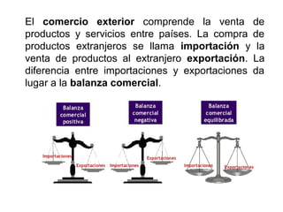 El comercio exterior comprende la venta de
productos y servicios entre países. La compra de
productos extranjeros se llama importación y la
venta de productos al extranjero exportación. La
diferencia entre importaciones y exportaciones da
lugar a la balanza comercial.
 