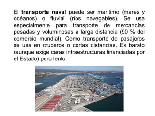 El transporte naval puede ser marítimo (mares y
océanos) o fluvial (ríos navegables). Se usa
especialmente para transporte de mercancías
pesadas y voluminosas a larga distancia (90 % del
comercio mundial). Como transporte de pasajeros
se usa en cruceros o cortas distancias. Es barato
(aunque exige caras infraestructuras financiadas por
el Estado) pero lento.
 