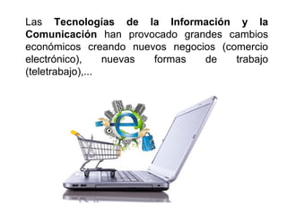 Las Tecnologías de la Información y la
Comunicación han provocado grandes cambios
económicos creando nuevos negocios (comercio
electrónico), nuevas formas de trabajo
(teletrabajo),...
 