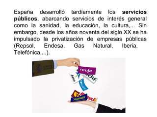 España desarrolló tardíamente los servicios
públicos, abarcando servicios de interés general
como la sanidad, la educación, la cultura,... Sin
embargo, desde los años noventa del siglo XX se ha
impulsado la privatización de empresas públicas
(Repsol, Endesa, Gas Natural, Iberia,
Telefónica,...).
 