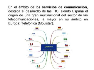 En el ámbito de los servicios de comunicación,
destaca el desarrollo de las TIC, siendo España el
origen de una gran multinacional del sector de las
telecomunicaciones, la mayor en su ámbito en
Europa: Telefónica (Movistar).
 