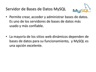 Servidor de Bases de Datos MySQL
• Permite crear, acceder y administrar bases de datos.
Es uno de los servidores de bases de datos más
usado y más confiable.
• La mayoría de los sitios web dinámicos dependen de
bases de datos para su funcionamiento, y MySQL es
una opción excelente.
 