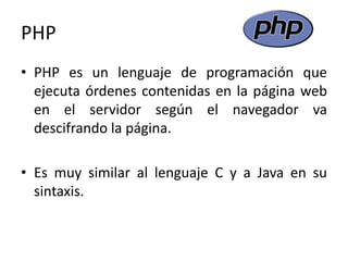 PHP
• PHP es un lenguaje de programación que
ejecuta órdenes contenidas en la página web
en el servidor según el navegador va
descifrando la página.
• Es muy similar al lenguaje C y a Java en su
sintaxis.
 