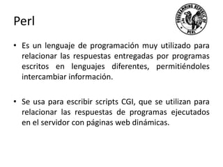 Perl
• Es un lenguaje de programación muy utilizado para
relacionar las respuestas entregadas por programas
escritos en lenguajes diferentes, permitiéndoles
intercambiar información.
• Se usa para escribir scripts CGI, que se utilizan para
relacionar las respuestas de programas ejecutados
en el servidor con páginas web dinámicas.
 