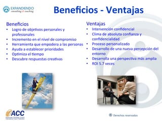 ®	
  
Entre	
  el	
  25%	
  y	
  el	
  40%	
  de	
  Compañías	
  Fortune	
  500	
  u6lizan	
  los	
  servicios	
  de	
  un	
  Coach	
  
A quien va dirigido
09	
  
A	
   toda	
   persona	
   que	
   quiera	
   transformar	
   su	
   vida,	
  
elevar	
  su	
  desempeño	
  y	
  que	
  desea	
  agregar	
  valor	
  a	
  
su	
  Organización.	
  
Los	
  empleados	
  pueden	
  pagar	
  entre	
  $500	
  y	
  $15,000	
  usd	
  el	
  día	
  por	
  los	
  servicios	
  de	
  un	
  Coach	
  
(Berglas,	
  S.	
  Dangers	
  of	
  Execu6ve	
  Coaching,	
  Harvard	
  Business	
  Review,	
  2002)	
  	
  
 