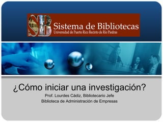 ¿Cómo iniciar una investigación? Prof. Lourdes Cádiz, Bibliotecario Jefe Biblioteca de Administración de Empresas 