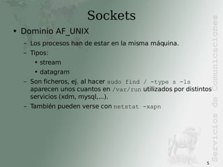 Sockets Dominio AF_UNIX Los procesos han de estar en la misma máquina. Tipos: stream datagram Son ficheros, ej. al hacer  sudo find / -type s -ls  aparecen unos cuantos en  /var/run  utilizados por distintos servicios (xdm, mysql,...). También pueden verse con  netstat -xapn 