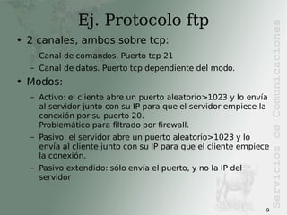 Ej. Protocolo ftp 2 canales, ambos sobre tcp: Canal de comandos. Puerto tcp 21 Canal de datos. Puerto tcp dependiente del modo. Modos: Activo: el cliente abre un puerto aleatorio>1023 y lo envía al servidor junto con su IP para que el servidor empiece la conexión por su puerto 20. Problemático para filtrado por firewall. Pasivo: el servidor abre un puerto aleatorio>1023 y lo envía al cliente junto con su IP para que el cliente empiece la conexión. Pasivo extendido: sólo envía el puerto, y no la IP del servidor 