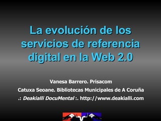 La evolución de los servicios de referencia digital en la Web 2.0 Vanesa Barrero. Prisacom Catuxa Seoane. Bibliotecas Municipales de A Coruña .:  Deakialli DocuMental  :. http://www.deakialli.com 