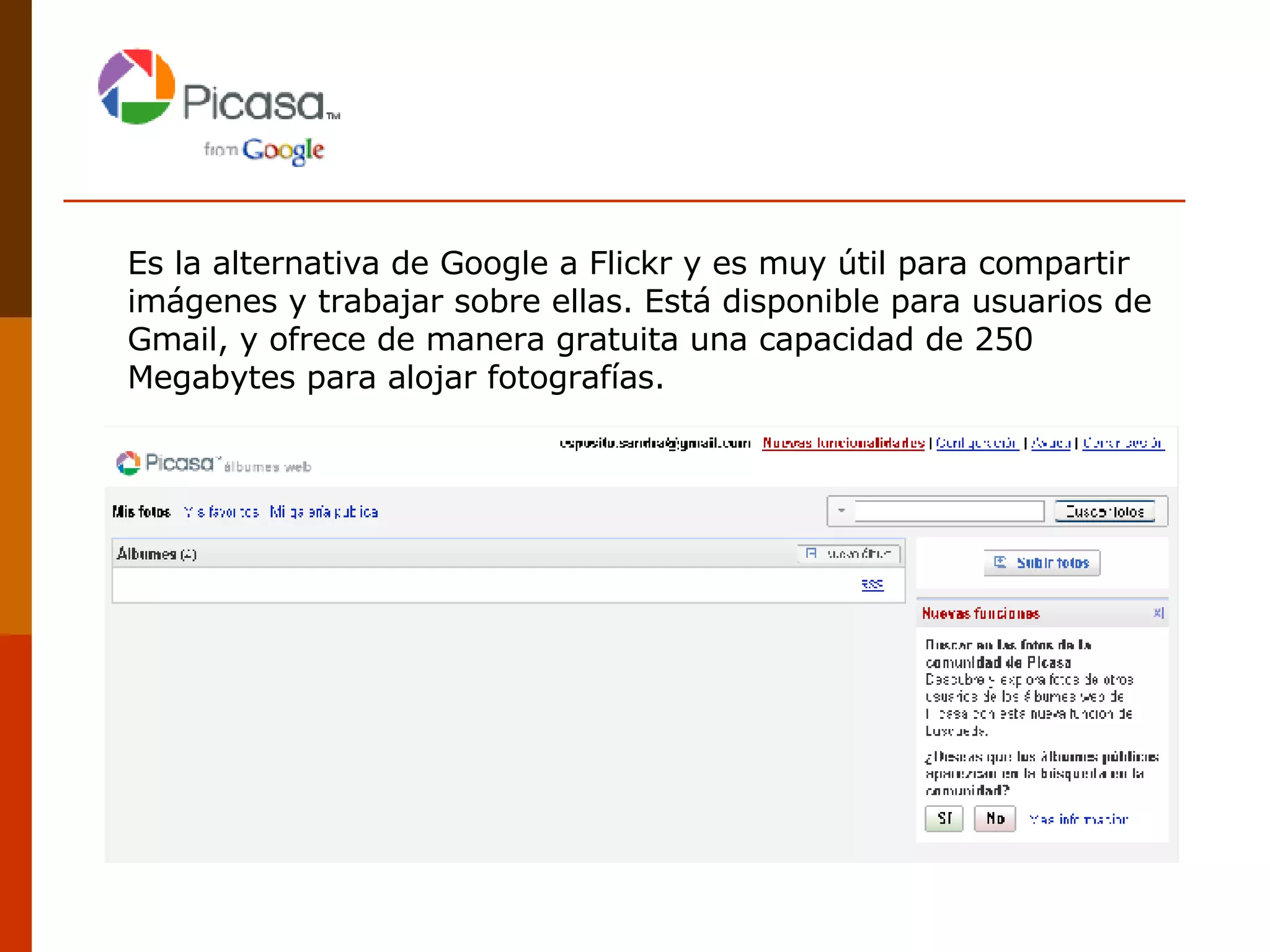 Es la alternativa de Google a Flickr y es muy útil para compartir imágenes y trabajar sobre ellas. Está disponible para usuarios de Gmail, y ofrece de manera gratuita una capacidad de 250 Megabytes para alojar fotografías.  