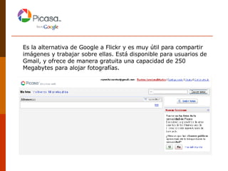 Es la alternativa de Google a Flickr y es muy útil para compartir imágenes y trabajar sobre ellas. Está disponible para usuarios de Gmail, y ofrece de manera gratuita una capacidad de 250 Megabytes para alojar fotografías.  