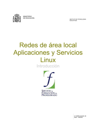 MINISTERIO
   DE EDUCACIÓN
                                 INSTITUTO DE TECNOLOGÍAS
                                 EDUCATIVAS




 Redes de área local
Aplicaciones y Servicios
         Linux
                  Introducción




                                       C/ TORRELAGUNA, 58
                                       28027 - MADRID
 