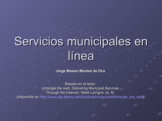 Servicios municipales en línea Jorge Bossio Montes de Oca Basado en el texto: Untangle the web: Delivering Municipal Services Through the Internet / Mark LaVigne, et. Al. (disponible en   http:// www.ctg.albany.edu / publications / guides / untangle_the_web ) 
