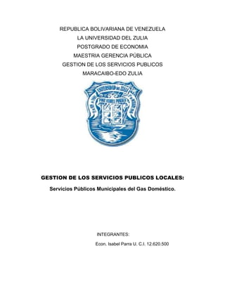 REPUBLICA BOLIVARIANA DE VENEZUELA
            LA UNIVERSIDAD DEL ZULIA
            POSTGRADO DE ECONOMIA
           MAESTRIA GERENCIA PÚBLICA
      GESTION DE LOS SERVICIOS PUBLICOS
              MARACAIBO-EDO ZULIA




GESTION DE LOS SERVICIOS PUBLICOS LOCALES:

  Servicios Públicos Municipales del Gas Doméstico.




                    INTEGRANTES:

                   Econ. Isabel Parra U. C.I. 12.620.500
 