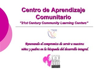 Centro de Aprendizaje Comunitario   “21st Century Community Learning Centers” Renovando el compromiso de servir a nuestros  niños y padres en la búsqueda del desarrollo integral. 
