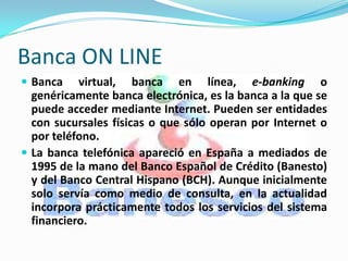 Banca ON LINE
 Banca    virtual, banca en línea, e-banking o
  genéricamente banca electrónica, es la banca a la que se
  puede acceder mediante Internet. Pueden ser entidades
  con sucursales físicas o que sólo operan por Internet o
  por teléfono.
 La banca telefónica apareció en España a mediados de
  1995 de la mano del Banco Español de Crédito (Banesto)
  y del Banco Central Hispano (BCH). Aunque inicialmente
  solo servía como medio de consulta, en la actualidad
  incorpora prácticamente todos los servicios del sistema
  financiero.
 