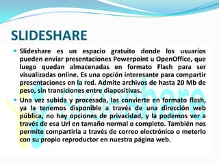 SLIDESHARE
 Slideshare es un espacio gratuito donde los usuarios
  pueden enviar presentaciones Powerpoint u OpenOffice, que
  luego quedan almacenadas en formato Flash para ser
  visualizadas online. Es una opción interesante para compartir
  presentaciones en la red. Admite archivos de hasta 20 Mb de
  peso, sin transiciones entre diapositivas.
 Una vez subida y procesada, las convierte en formato flash,
  ya la tenemos disponible a través de una dirección web
  pública, no hay opciones de privacidad, y la podemos ver a
  través de esa Url en tamaño normal o completo. También nos
  permite compartirla a través de correo electrónico o meterlo
  con su propio reproductor en nuestra página web.
 