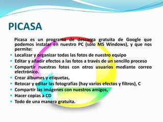 PICASA
    Picasa es un programa de descarga gratuita de Google que
    podemos instalar en nuestro PC (sólo MS Windows), y que nos
    permite:
   Localizar y organizar todas las fotos de nuestro equipo
   Editar y añadir efectos a las fotos a través de un sencillo proceso
   Compartir nuestras fotos con otros usuarios mediante correo
    electrónico.
   Crear álbumes y etiquetas,
   Retocar y editar las fotografías (hay varios efectos y filtros), C
   Compartir las imágenes con nuestros amigos,
   Hacer copias a CD
   Todo de una manera gratuita.
 