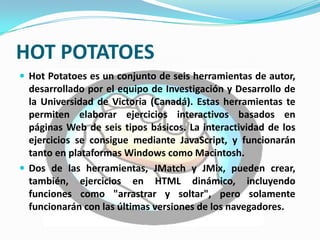 HOT POTATOES
 Hot Potatoes es un conjunto de seis herramientas de autor,
  desarrollado por el equipo de Investigación y Desarrollo de
  la Universidad de Victoria (Canadá). Estas herramientas te
  permiten elaborar ejercicios interactivos basados en
  páginas Web de seis tipos básicos. La interactividad de los
  ejercicios se consigue mediante JavaScript, y funcionarán
  tanto en plataformas Windows como Macintosh.
 Dos de las herramientas, JMatch y JMix, pueden crear,
  también, ejercicios en HTML dinámico, incluyendo
  funciones como "arrastrar y soltar", pero solamente
  funcionarán con las últimas versiones de los navegadores.
 
