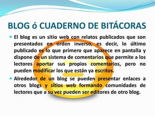 BLOG ó CUADERNO DE BITÁCORAS
 El blog es un sitio web con relatos publicados que son
  presentados en orden inverso, es decir, lo último
  publicado es lo que primero que aparece en pantalla y
  dispone de un sistema de comentarios que permite a los
  lectores aportar sus propios comentarios, pero no
  pueden modificar los que están ya escritos.
 Alrededor de un blog se pueden presentar enlaces a
  otros blogs y sitios web formando comunidades de
  lectores que a su vez pueden ser editores de otro blog.
 