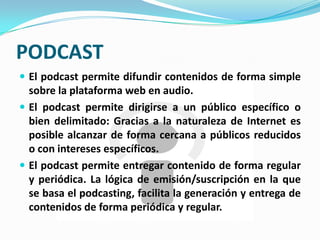 PODCAST
 El podcast permite difundir contenidos de forma simple
  sobre la plataforma web en audio.
 El podcast permite dirigirse a un público específico o
  bien delimitado: Gracias a la naturaleza de Internet es
  posible alcanzar de forma cercana a públicos reducidos
  o con intereses específicos.
 El podcast permite entregar contenido de forma regular
  y periódica. La lógica de emisión/suscripción en la que
  se basa el podcasting, facilita la generación y entrega de
  contenidos de forma periódica y regular.
 