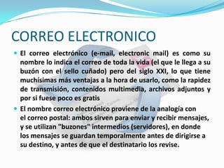CORREO ELECTRONICO
 El correo electrónico (e-mail, electronic mail) es como su
  nombre lo indica el correo de toda la vida (el que le llega a su
  buzón con el sello cuñado) pero del siglo XXI, lo que tiene
  muchísimas más ventajas a la hora de usarlo, como la rapidez
  de transmisión, contenidos multimedia, archivos adjuntos y
  por si fuese poco es gratis
 El nombre correo electrónico proviene de la analogía con
  el correo postal: ambos sirven para enviar y recibir mensajes,
  y se utilizan "buzones" intermedios (servidores), en donde
  los mensajes se guardan temporalmente antes de dirigirse a
  su destino, y antes de que el destinatario los revise.
 