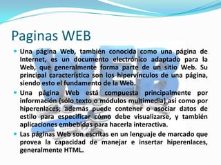 Paginas WEB
 Una página Web, también conocida como una página de
  Internet, es un documento electrónico adaptado para la
  Web, que generalmente forma parte de un sitio Web. Su
  principal característica son los hipervínculos de una página,
  siendo esto el fundamento de la Web.
 Una página Web está compuesta principalmente por
  información (sólo texto o módulos multimedia) así como por
  hiperenlaces; además puede contener o asociar datos de
  estilo para especificar cómo debe visualizarse, y también
  aplicaciones embebidas para hacerla interactiva.
 Las páginas Web son escritas en un lenguaje de marcado que
  provea la capacidad de manejar e insertar hiperenlaces,
  generalmente HTML.
 