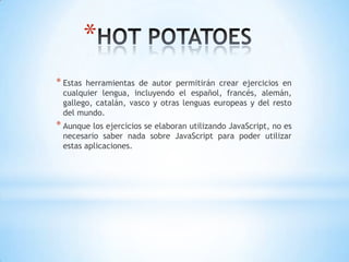 *
* Estas herramientas de autor permitirán crear ejercicios en
cualquier lengua, incluyendo el español, francés, alemán,
gallego, catalán, vasco y otras lenguas europeas y del resto
del mundo.
* Aunque los ejercicios se elaboran utilizando JavaScript, no es
necesario saber nada sobre JavaScript para poder utilizar
estas aplicaciones.
 