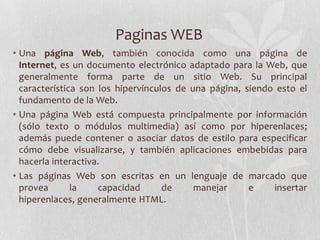 Paginas WEB
• Una página Web, también conocida como una página de
Internet, es un documento electrónico adaptado para la Web, que
generalmente forma parte de un sitio Web. Su principal
característica son los hipervínculos de una página, siendo esto el
fundamento de la Web.
• Una página Web está compuesta principalmente por información
(sólo texto o módulos multimedia) así como por hiperenlaces;
además puede contener o asociar datos de estilo para especificar
cómo debe visualizarse, y también aplicaciones embebidas para
hacerla interactiva.
• Las páginas Web son escritas en un lenguaje de marcado que
provea la capacidad de manejar e insertar
hiperenlaces, generalmente HTML.
 