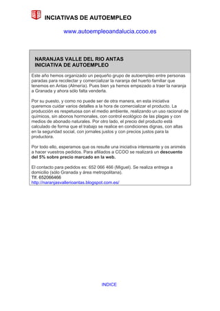 INCIATIVAS DE AUTOEMPLEO

                www.autoempleoandalucia.ccoo.es



 NARANJAS VALLE DEL RIO ANTAS
 INICIATIVA DE AUTOEMPLEO

Este año hemos organizado un pequeño grupo de autoempleo entre personas
paradas para recolectar y comercializar la naranja del huerto familiar que
tenemos en Antas (Almería). Pues bien ya hemos empezado a traer la naranja
a Granada y ahora sólo falta venderla.

Por su puesto, y como no puede ser de otra manera, en esta iniciativa
queremos cuidar varios detalles a la hora de comercializar el producto. La
producción es respetuosa con el medio ambiente, realizando un uso racional de
químicos, sin abonos hormonales, con control ecológico de las plagas y con
medios de abonado naturales. Por otro lado, el precio del producto está
calculado de forma que el trabajo se realice en condiciones dignas, con altas
en la seguridad social, con jornales justos y con precios justos para la
productora.

Por todo ello, esperamos que os resulte una iniciativa interesante y os animéis
a hacer vuestros pedidos. Para afiliados a CCOO se realizará un descuento
del 5% sobre precio marcado en la web.

El contacto para pedidos es: 652 066 466 (Miguel). Se realiza entrega a
domicilio (sólo Granada y área metropolitana).
Tlf. 652066466
http://naranjasvallerioantas.blogspot.com.es/




                                    INDICE
 