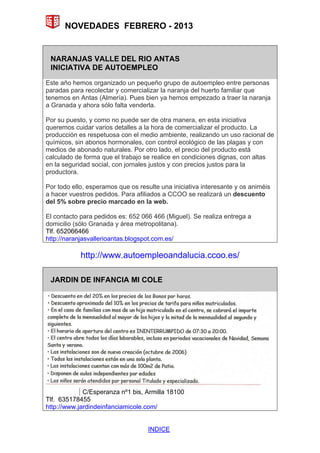 NOVEDADES FEBRERO - 2013


 NARANJAS VALLE DEL RIO ANTAS
 INICIATIVA DE AUTOEMPLEO
Este año hemos organizado un pequeño grupo de autoempleo entre personas
paradas para recolectar y comercializar la naranja del huerto familiar que
tenemos en Antas (Almería). Pues bien ya hemos empezado a traer la naranja
a Granada y ahora sólo falta venderla.

Por su puesto, y como no puede ser de otra manera, en esta iniciativa
queremos cuidar varios detalles a la hora de comercializar el producto. La
producción es respetuosa con el medio ambiente, realizando un uso racional de
químicos, sin abonos hormonales, con control ecológico de las plagas y con
medios de abonado naturales. Por otro lado, el precio del producto está
calculado de forma que el trabajo se realice en condiciones dignas, con altas
en la seguridad social, con jornales justos y con precios justos para la
productora.

Por todo ello, esperamos que os resulte una iniciativa interesante y os animéis
a hacer vuestros pedidos. Para afiliados a CCOO se realizará un descuento
del 5% sobre precio marcado en la web.

El contacto para pedidos es: 652 066 466 (Miguel). Se realiza entrega a
domicilio (sólo Granada y área metropolitana).
Tlf. 652066466
http://naranjasvallerioantas.blogspot.com.es/

            http://www.autoempleoandalucia.ccoo.es/

 JARDIN DE INFANCIA MI COLE




             C/Esperanza nº1 bis, Armilla 18100
Tlf. 635178455
http://www.jardindeinfanciamicole.com/


                                    INDICE
 