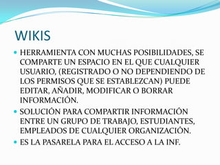 WIKIS
 HERRAMIENTA CON MUCHAS POSIBILIDADES, SE
COMPARTE UN ESPACIO EN EL QUE CUALQUIER
USUARIO, (REGISTRADO O NO DEPENDIENDO DE
LOS PERMISOS QUE SE ESTABLEZCAN) PUEDE
EDITAR, AÑADIR, MODIFICAR O BORRAR
INFORMACIÓN.
 SOLUCIÓN PARA COMPARTIR INFORMACIÓN
ENTRE UN GRUPO DE TRABAJO, ESTUDIANTES,
EMPLEADOS DE CUALQUIER ORGANIZACIÓN.
 ES LA PASARELA PARA EL ACCESO A LA INF.
 
