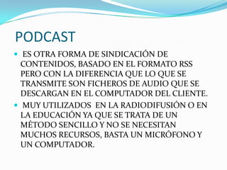 PODCAST
 ES OTRA FORMA DE SINDICACIÓN DE
CONTENIDOS, BASADO EN EL FORMATO RSS
PERO CON LA DIFERENCIA QUE LO QUE SE
TRANSMITE SON FICHEROS DE AUDIO QUE SE
DESCARGAN EN EL COMPUTADOR DEL CLIENTE.
 MUY UTILIZADOS EN LA RADIODIFUSIÓN O EN
LA EDUCACIÓN YA QUE SE TRATA DE UN
MÉTODO SENCILLO Y NO SE NECESITAN
MUCHOS RECURSOS, BASTA UN MICRÓFONO Y
UN COMPUTADOR.
 