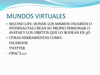 MUNDOS VIRTUALES
 SECOND LIFE: DONDE LOS MISMOS USUARIOS O
INTERNAUTAS CREAN SU PROPIO PERSONAJE O
AVATAR Y LOS OBJETOS QUE LO RODEAN EN 3D
 OTRAS HERRAMIENTAS COMO:
- FACEBOOK
- TWITTER
- OPAC’S 2.0
 