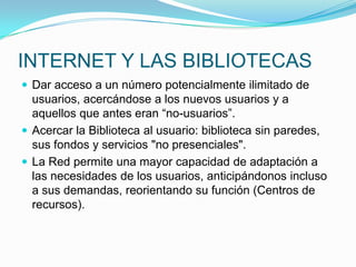 INTERNET Y LAS BIBLIOTECAS
 Dar acceso a un número potencialmente ilimitado de
usuarios, acercándose a los nuevos usuarios y a
aquellos que antes eran “no-usuarios”.
 Acercar la Biblioteca al usuario: biblioteca sin paredes,
sus fondos y servicios "no presenciales".
 La Red permite una mayor capacidad de adaptación a
las necesidades de los usuarios, anticipándonos incluso
a sus demandas, reorientando su función (Centros de
recursos).
 